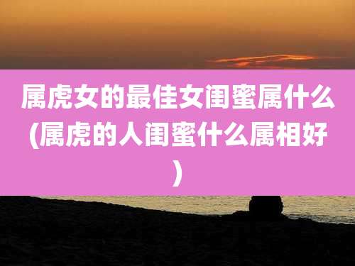 属虎女的最佳女闺蜜属什么(属虎的人闺蜜什么属相好)