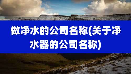 做净水的公司名称(关于净水器的公司名称)
