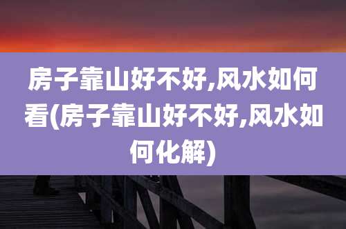 房子靠山好不好,风水如何看(房子靠山好不好,风水如何化解)