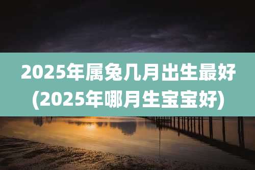 2025年属兔几月出生最好(2025年哪月生宝宝好)