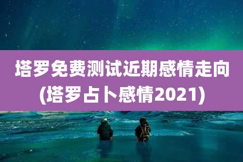 塔罗免费测试近期感情走向(塔罗占卜感情2021)