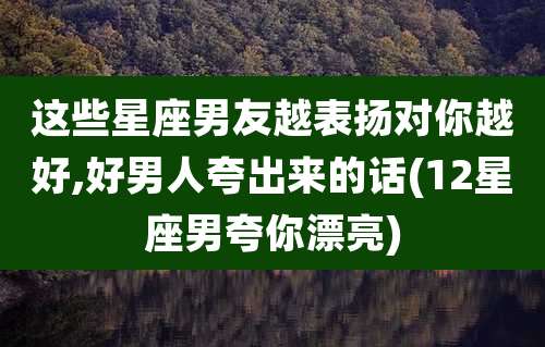 这些星座男友越表扬对你越好,好男人夸出来的话(12星座男夸你漂亮)