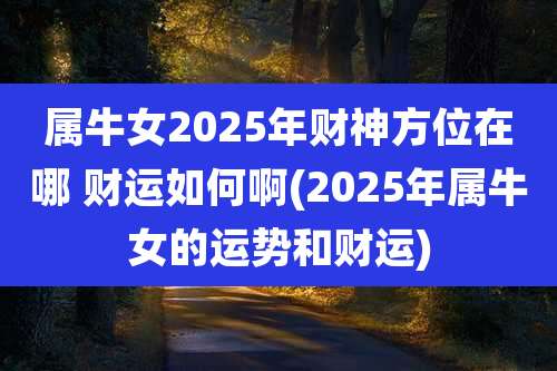 属牛女2025年财神方位在哪 财运如何啊(2025年属牛女的运势和财运)