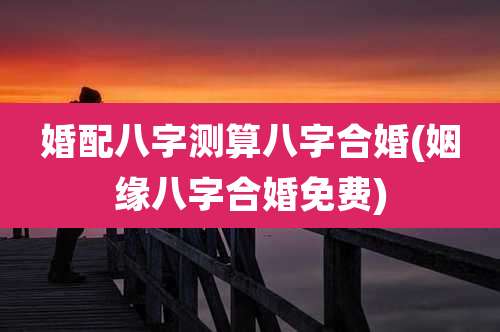 婚配八字测算八字合婚(姻缘八字合婚免费)