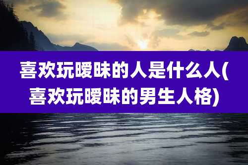 喜欢玩暧昧的人是什么人(喜欢玩暧昧的男生人格)