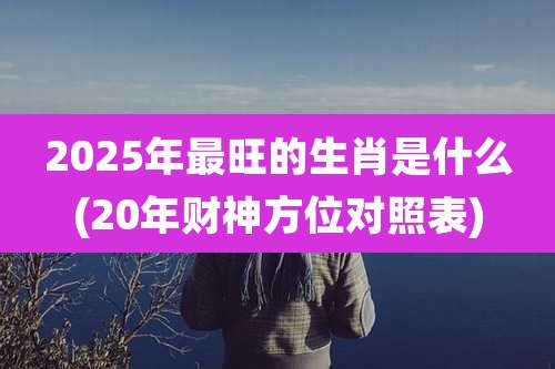 2025年最旺的生肖是什么(20年财神方位对照表)
