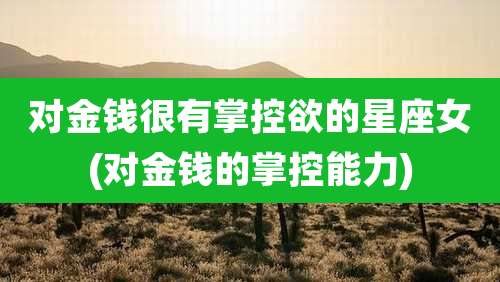 对金钱很有掌控欲的星座女(对金钱的掌控能力)