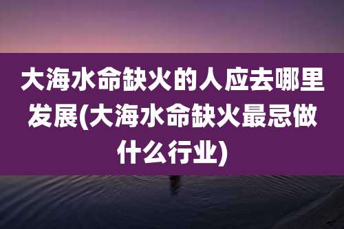 大海水命缺火的人应去哪里发展(大海水命缺火最忌做什么行业)