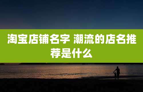 淘宝店铺名字 潮流的店名推荐是什么