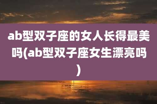 ab型双子座的女人长得最美吗(ab型双子座女生漂亮吗)