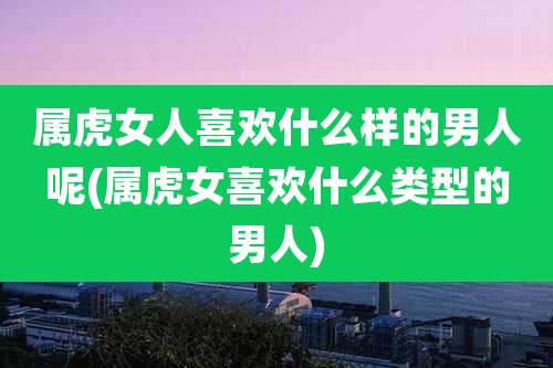 属虎女人喜欢什么样的男人呢(属虎女喜欢什么类型的男人)