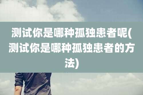 测试你是哪种孤独患者呢(测试你是哪种孤独患者的方法)