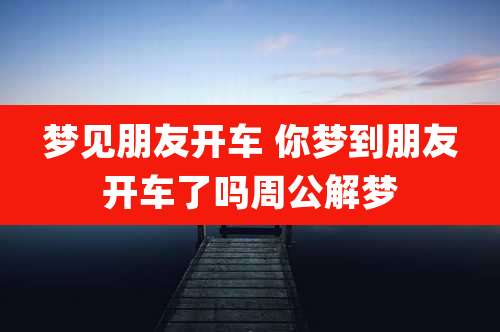 梦见朋友开车 你梦到朋友开车了吗周公解梦