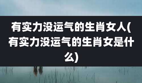 有实力没运气的生肖女人(有实力没运气的生肖女是什么)