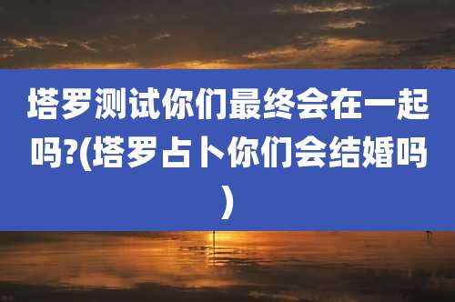 塔罗测试你们最终会在一起吗?(塔罗占卜你们会结婚吗)