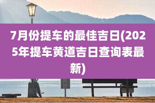 7月份提车的最佳吉日(2025年提车黄道吉日查询表最新)