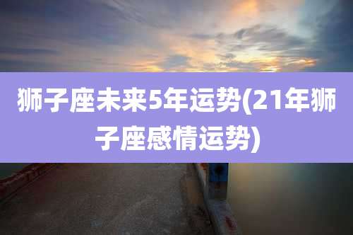 狮子座未来5年运势(21年狮子座感情运势)