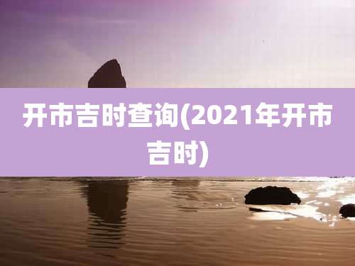开市吉时查询(2021年开市吉时)