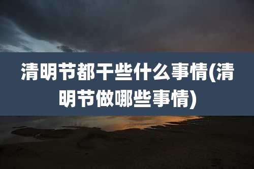 清明节都干些什么事情(清明节做哪些事情)
