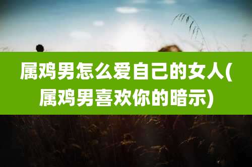 属鸡男怎么爱自己的女人(属鸡男喜欢你的暗示)