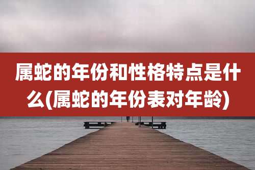 属蛇的年份和性格特点是什么(属蛇的年份表对年龄)