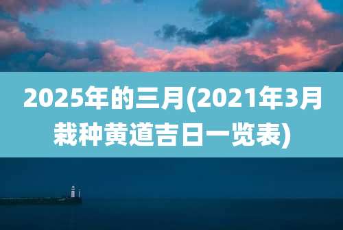 2025年的三月(2021年3月栽种黄道吉日一览表)