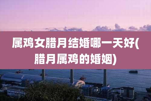 属鸡女腊月结婚哪一天好(腊月属鸡的婚姻)