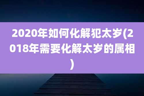 2020年如何化解犯太岁(2018年需要化解太岁的属相)