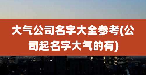大气公司名字大全参考(公司起名字大气的有)
