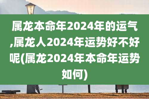 属龙本命年2024年的运气,属龙人2024年运势好不好呢(属龙2024年本命年运势如何)