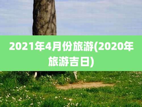 2021年4月份旅游(2020年旅游吉日)