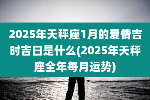 2025年天秤座1月的爱情吉时吉日是什么(2025年天秤座全年每月运势)