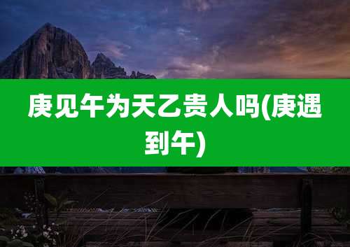庚见午为天乙贵人吗(庚遇到午)