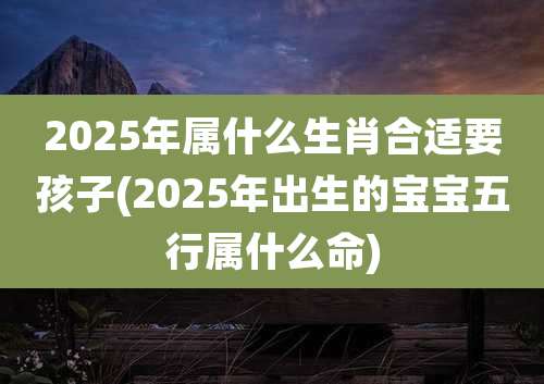 2025年属什么生肖合适要孩子(2025年出生的宝宝五行属什么命)