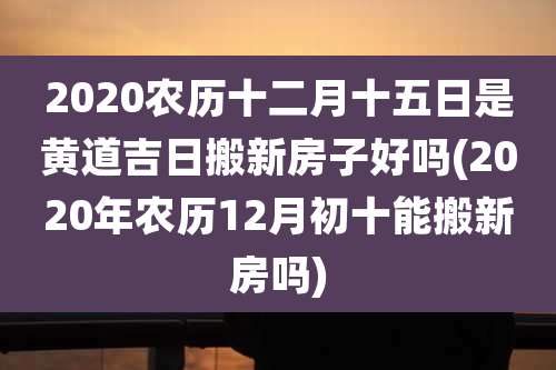 2020农历十二月十五日是黄道吉日搬新房子好吗(2020年农历12月初十能搬新房吗)