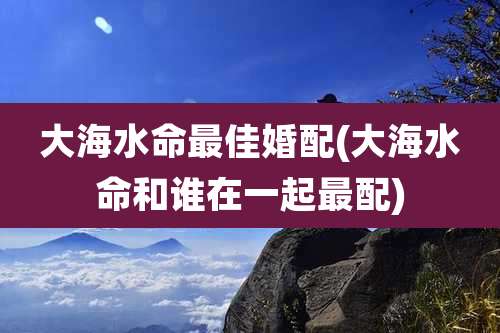 大海水命最佳婚配(大海水命和谁在一起最配)