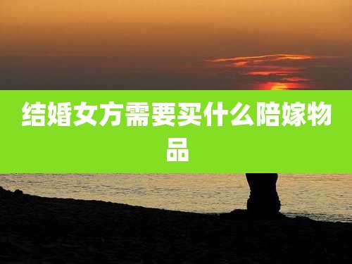 结婚女方需要买什么陪嫁物品