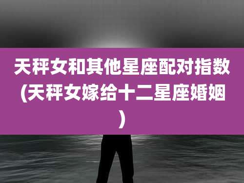 天秤女和其他星座配对指数(天秤女嫁给十二星座婚姻)