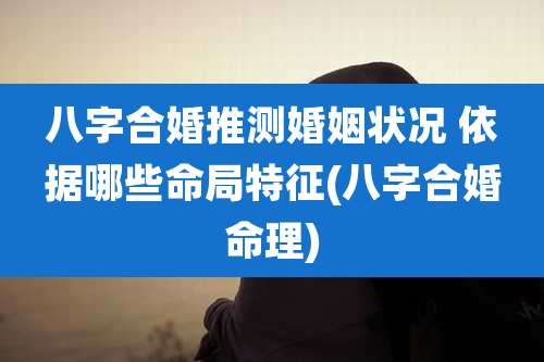 八字合婚推测婚姻状况 依据哪些命局特征(八字合婚命理)