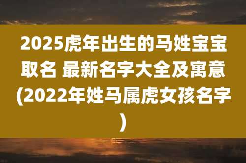 2025虎年出生的马姓宝宝取名 最新名字大全及寓意(2022年姓马属虎女孩名字)