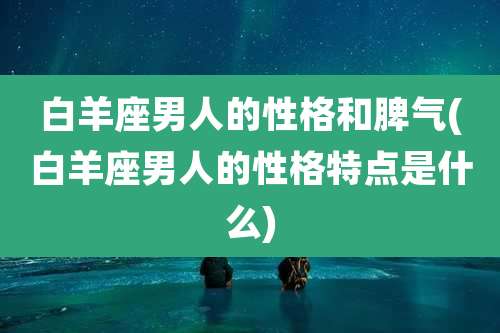 白羊座男人的性格和脾气(白羊座男人的性格特点是什么)