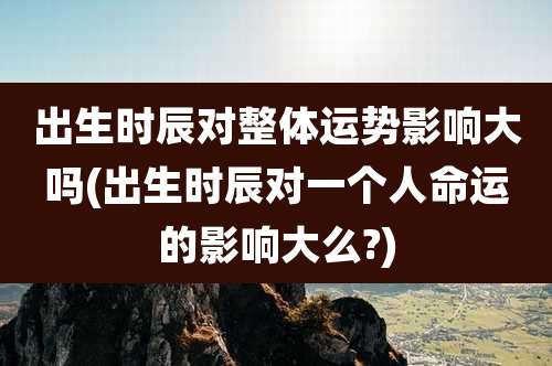 出生时辰对整体运势影响大吗(出生时辰对一个人命运的影响大么?)