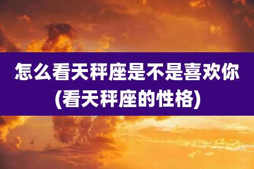 怎么看天秤座是不是喜欢你(看天秤座的性格)