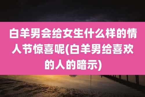 白羊男会给女生什么样的情人节惊喜呢(白羊男给喜欢的人的暗示)