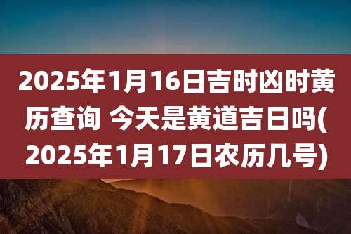 2025年1月16日吉时凶时黄历查询 今天是黄道吉日吗(2025年1月17日农历几号)