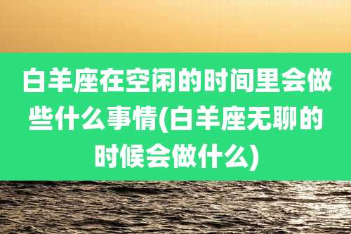 白羊座在空闲的时间里会做些什么事情(白羊座无聊的时候会做什么)