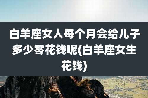 白羊座女人每个月会给儿子多少零花钱呢(白羊座女生花钱)