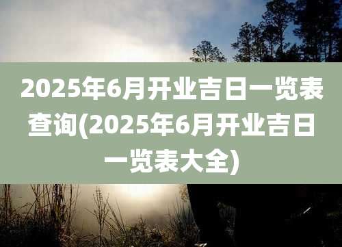 2025年6月开业吉日一览表查询(2025年6月开业吉日一览表大全)
