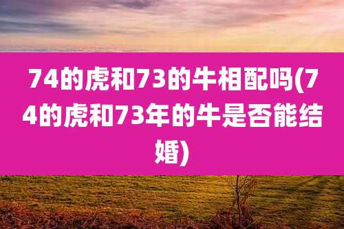 74的虎和73的牛相配吗(74的虎和73年的牛是否能结婚)
