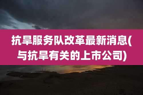 抗旱服务队改革最新消息(与抗旱有关的上市公司)